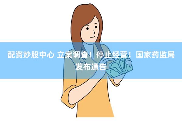配资炒股中心 立案调查！停止经营！国家药监局发布通告