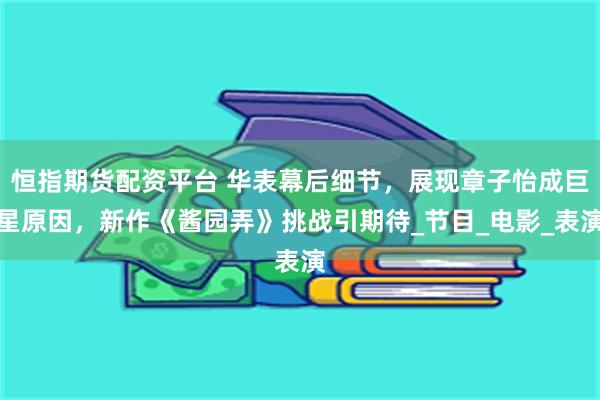 恒指期货配资平台 华表幕后细节，展现章子怡成巨星原因，新作《酱园弄》挑战引期待_节目_电影_表演