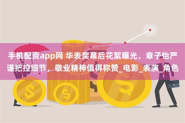 手机配资app网 华表奖幕后花絮曝光，章子怡严谨把控细节，敬业精神值得称赞_电影_表演_角色