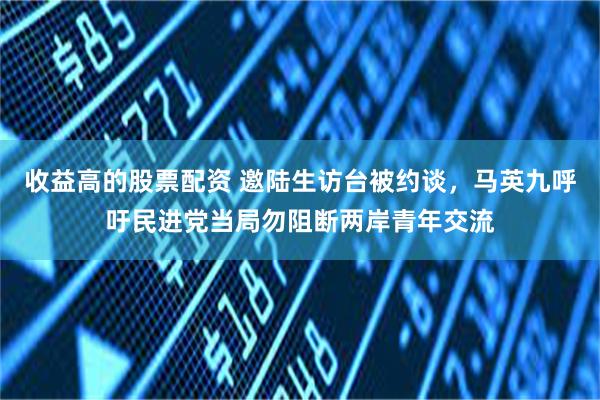 收益高的股票配资 邀陆生访台被约谈，马英九呼吁民进党当局勿阻断两岸青年交流