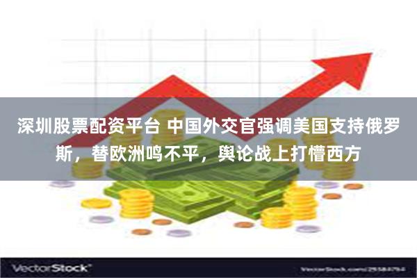 深圳股票配资平台 中国外交官强调美国支持俄罗斯，替欧洲鸣不平，舆论战上打懵西方