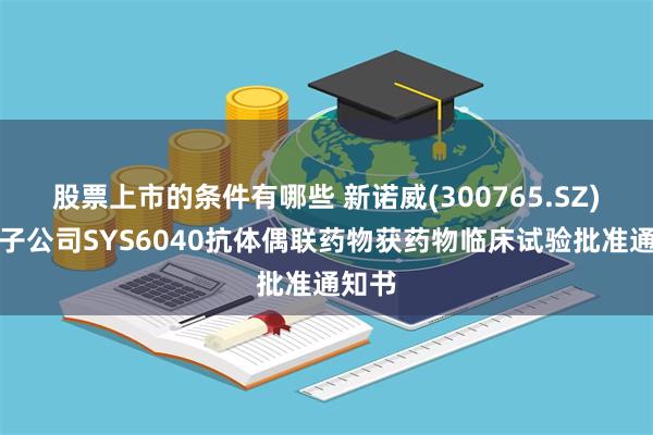 股票上市的条件有哪些 新诺威(300765.SZ)控股子公司SYS6040抗体偶联药物获药物临床试验批准通知书