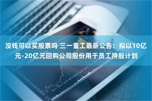 没钱可以买股票吗 三一重工最新公告：拟以10亿元-20亿元回购公司股份用于员工持股计划