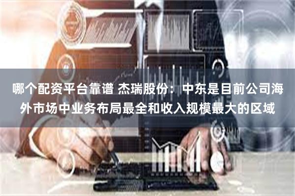 哪个配资平台靠谱 杰瑞股份：中东是目前公司海外市场中业务布局最全和收入规模最大的区域