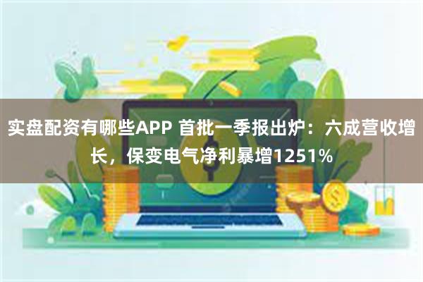 实盘配资有哪些APP 首批一季报出炉：六成营收增长，保变电气净利暴增1251%