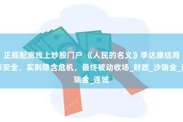 正规配资线上炒股门户 《人民的名义》李达康结局看似安全，实则隐含危机，最终被动收场_财政_沙瑞金_连城