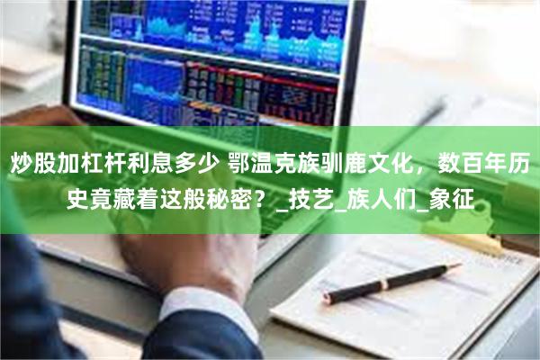 炒股加杠杆利息多少 鄂温克族驯鹿文化，数百年历史竟藏着这般秘密？_技艺_族人们_象征