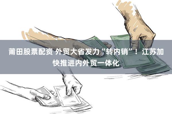 莆田股票配资 外贸大省发力“转内销”！江苏加快推进内外贸一体化