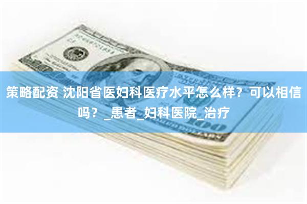 策略配资 沈阳省医妇科医疗水平怎么样？可以相信吗？_患者_妇科医院_治疗
