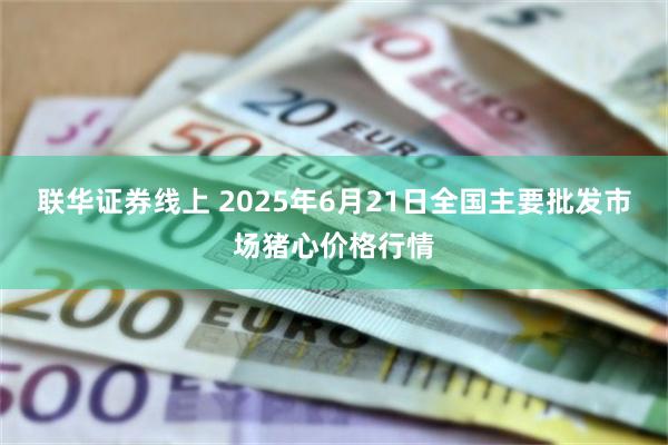 联华证券线上 2025年6月21日全国主要批发市场猪心价格行情