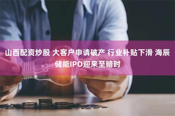 山西配资炒股 大客户申请破产 行业补贴下滑 海辰储能IPO迎来至暗时