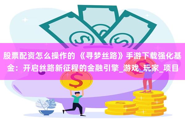 股票配资怎么操作的 《寻梦丝路》手游下载强化基金：开启丝路新征程的金融引擎_游戏_玩家_项目