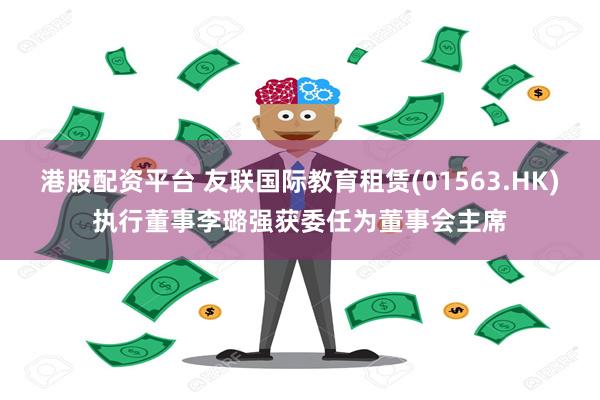 港股配资平台 友联国际教育租赁(01563.HK)执行董事李璐强获委任为董事会主席