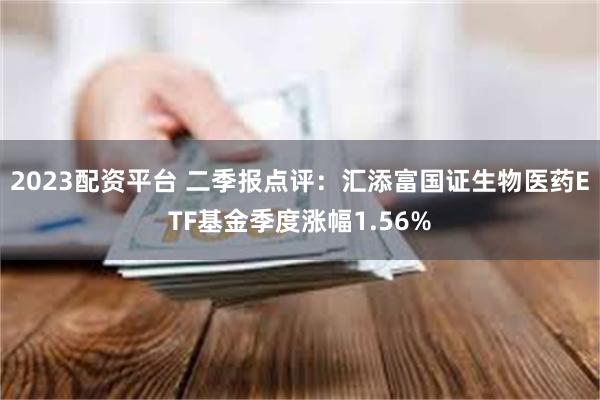 2023配资平台 二季报点评：汇添富国证生物医药ETF基金季度涨幅1.56%