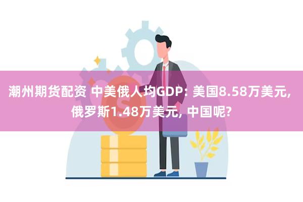 潮州期货配资 中美俄人均GDP: 美国8.58万美元, 俄罗斯1.48万美元, 中国呢?