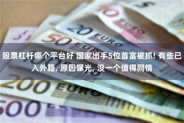 股票杠杆哪个平台好 国家出手5位首富被抓! 有些已入外籍, 原因曝光, 没一个值得同情