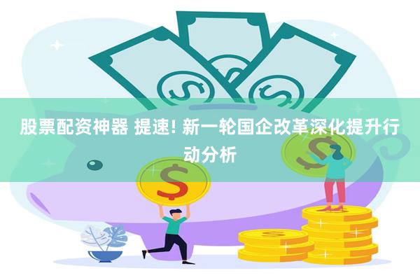 股票配资神器 提速! 新一轮国企改革深化提升行动分析