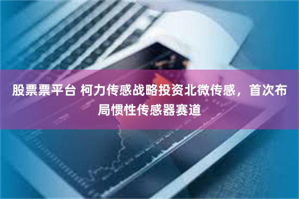 股票票平台 柯力传感战略投资北微传感，首次布局惯性传感器赛道
