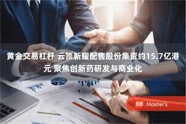 黄金交易杠杆 云顶新耀配售股份集资约15.7亿港元 聚焦创新药研发与商业化