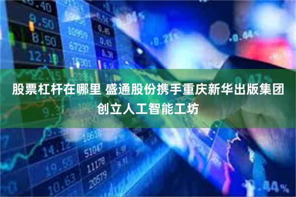 股票杠杆在哪里 盛通股份携手重庆新华出版集团创立人工智能工坊