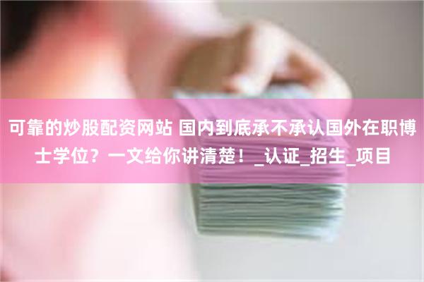 可靠的炒股配资网站 国内到底承不承认国外在职博士学位？一文给你讲清楚！_认证_招生_项目