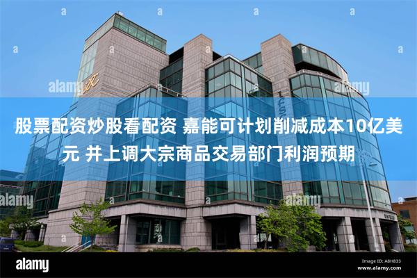 股票配资炒股看配资 嘉能可计划削减成本10亿美元 并上调大宗商品交易部门利润预期
