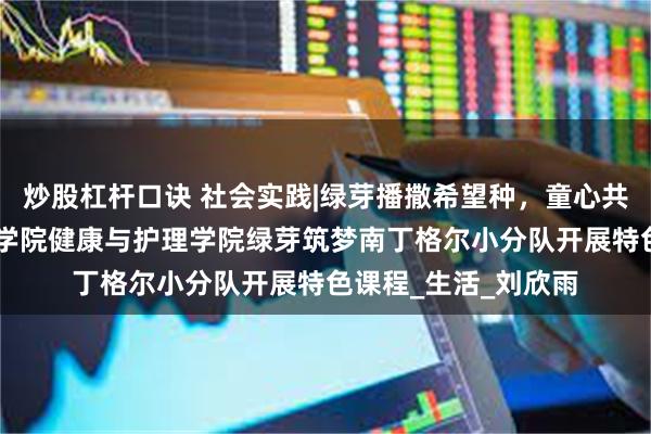 炒股杠杆口诀 社会实践|绿芽播撒希望种，童心共育可持续 武昌理工学院健康与护理学院绿芽筑梦南丁格尔小分队开展特色课程_生活_刘欣雨