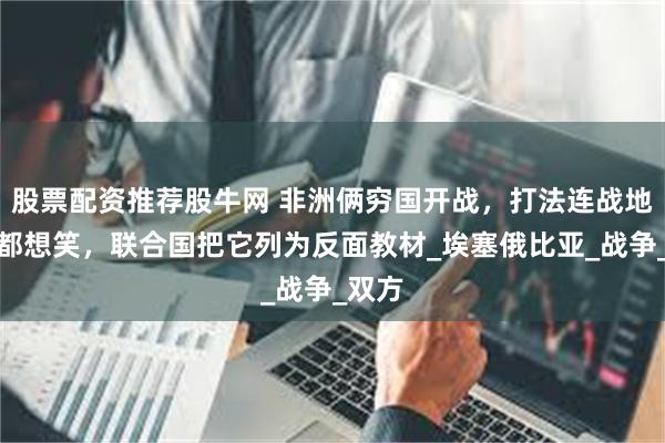 股票配资推荐股牛网 非洲俩穷国开战，打法连战地记者都想笑，联合国把它列为反面教材_埃塞俄比亚_战争_双方