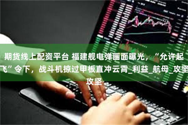 期货线上配资平台 福建舰电弹画面曝光，“允许起飞”令下，战斗机掠过甲板直冲云霄_利益_航母_攻坚