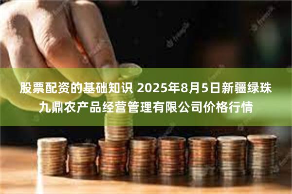股票配资的基础知识 2025年8月5日新疆绿珠九鼎农产品经营管理有限公司价格行情