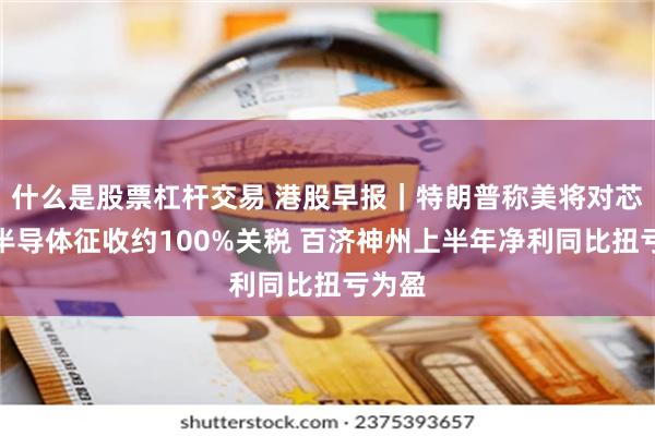 什么是股票杠杆交易 港股早报｜特朗普称美将对芯片和半导体征收约100%关税 百济神州上半年净利同比扭亏为盈