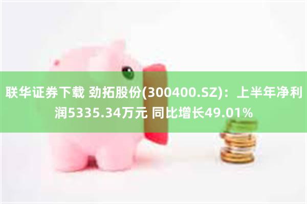 联华证券下载 劲拓股份(300400.SZ)：上半年净利润5335.34万元 同比增长49.01%