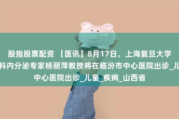 股指股票配资 【医讯】8月17日，上海复旦大学附属中山医院儿科内分泌专家杨丽萍教授将在临汾市中心医院出诊_儿童_疾病_山西省