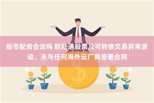 股市配资合法吗 欧陆通股票及可转债交易异常波动，未与任何海外云厂商签署合同