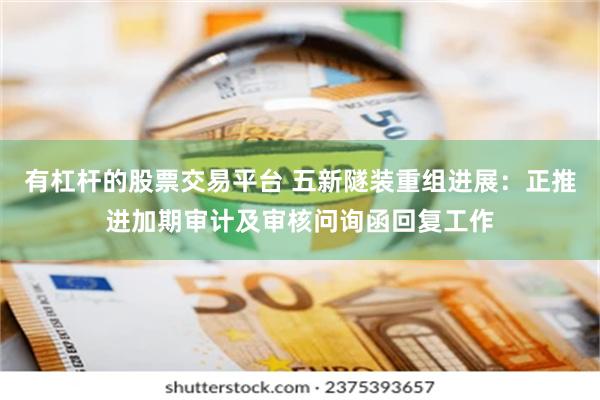 有杠杆的股票交易平台 五新隧装重组进展：正推进加期审计及审核问询函回复工作