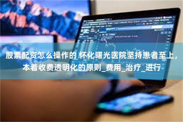 股票配资怎么操作的 怀化曙光医院坚持患者至上，本着收费透明化的原则_费用_治疗_进行