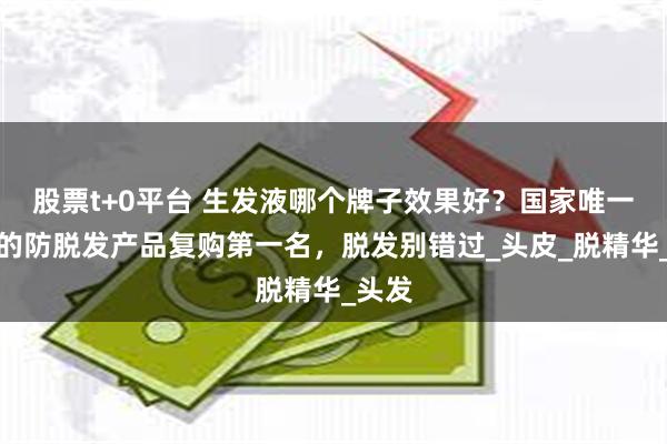股票t+0平台 生发液哪个牌子效果好？国家唯一认证的防脱发产品复购第一名，脱发别错过_头皮_脱精华_头发