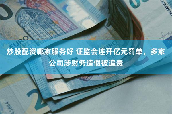 炒股配资哪家服务好 证监会连开亿元罚单，多家公司涉财务造假被追责
