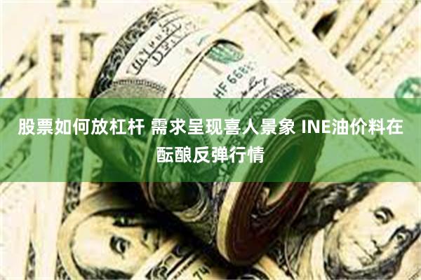 股票如何放杠杆 需求呈现喜人景象 INE油价料在酝酿反弹行情