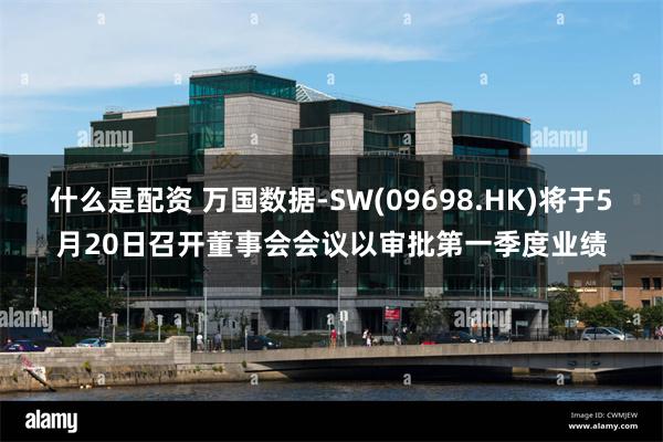 什么是配资 万国数据-SW(09698.HK)将于5月20日召开董事会会议以审批第一季度业绩