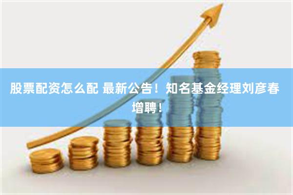 股票配资怎么配 最新公告！知名基金经理刘彦春 增聘！