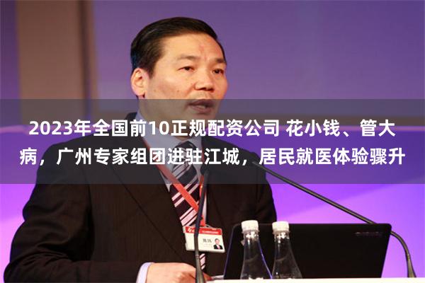 2023年全国前10正规配资公司 花小钱、管大病，广州专家组团进驻江城，居民就医体验骤升