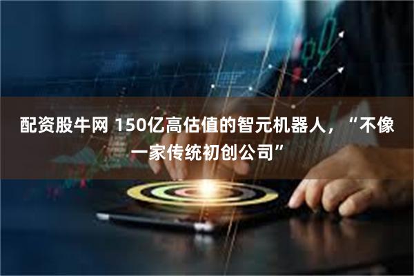 配资股牛网 150亿高估值的智元机器人，“不像一家传统初创公司”