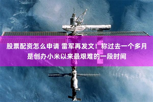 股票配资怎么申请 雷军再发文！称过去一个多月是创办小米以来最艰难的一段时间