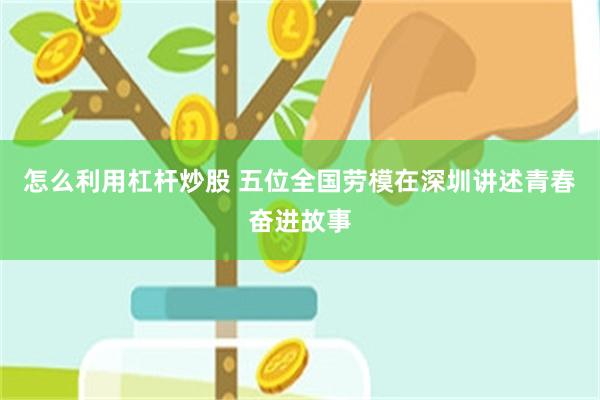 怎么利用杠杆炒股 五位全国劳模在深圳讲述青春奋进故事
