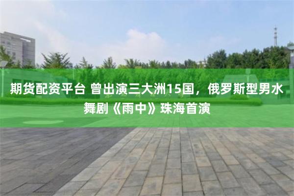 期货配资平台 曾出演三大洲15国，俄罗斯型男水舞剧《雨中》珠海首演