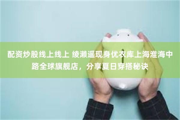 配资炒股线上线上 绫濑遥现身优衣库上海淮海中路全球旗舰店，分享夏日穿搭秘诀