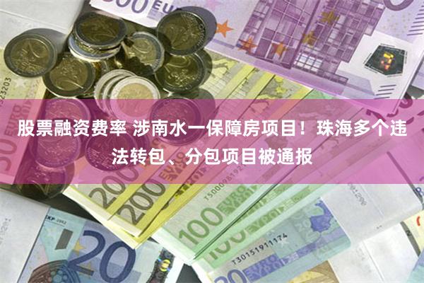 股票融资费率 涉南水一保障房项目！珠海多个违法转包、分包项目被通报