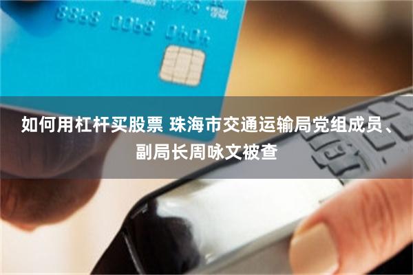 如何用杠杆买股票 珠海市交通运输局党组成员、副局长周咏文被查