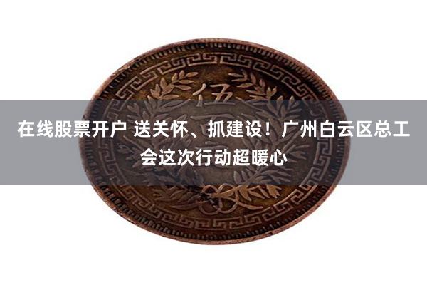 在线股票开户 送关怀、抓建设！广州白云区总工会这次行动超暖心